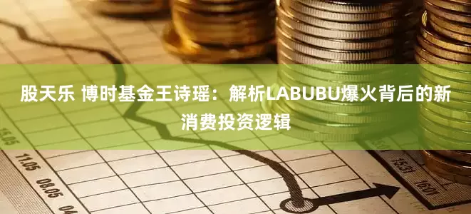 股天乐 博时基金王诗瑶：解析LABUBU爆火背后的新消费投资逻辑