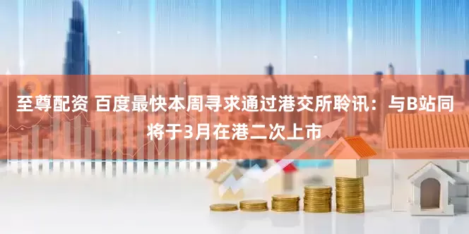 至尊配资 百度最快本周寻求通过港交所聆讯：与B站同将于3月在港二次上市