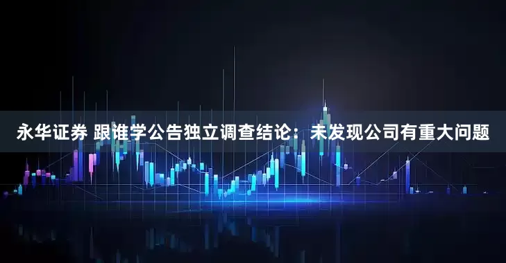 永华证券 跟谁学公告独立调查结论：未发现公司有重大问题