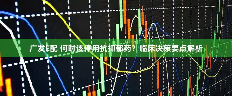 广发E配 何时该停用抗抑郁药？临床决策要点解析