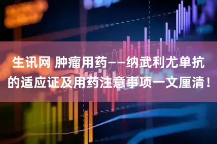 生讯网 肿瘤用药——纳武利尤单抗的适应证及用药注意事项一文厘清！