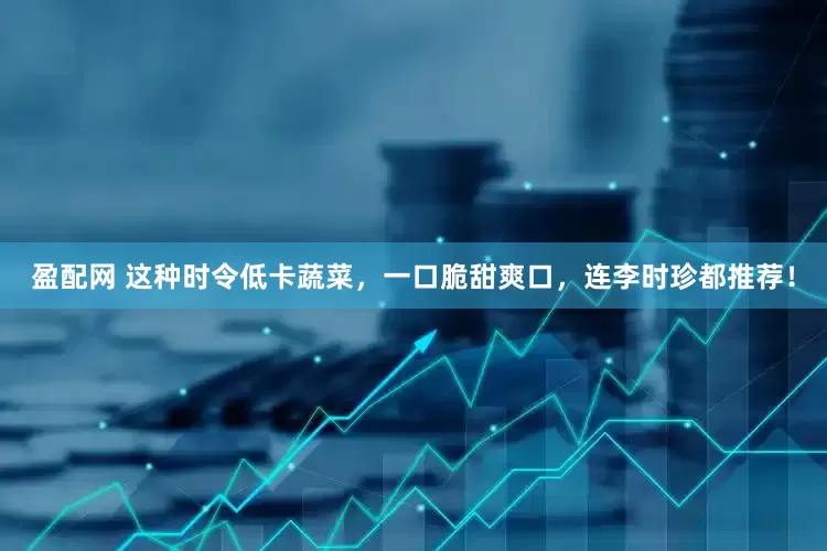 盈配网 这种时令低卡蔬菜，一口脆甜爽口，连李时珍都推荐！
