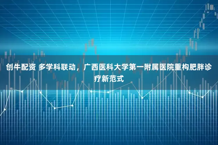 创牛配资 多学科联动，广西医科大学第一附属医院重构肥胖诊疗新范式