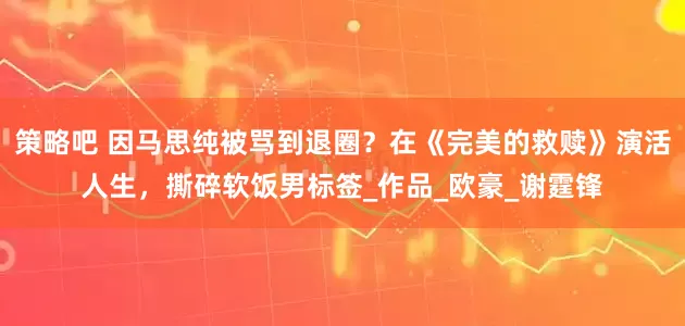 策略吧 因马思纯被骂到退圈？在《完美的救赎》演活人生，撕碎软饭男标签_作品_欧豪_谢霆锋