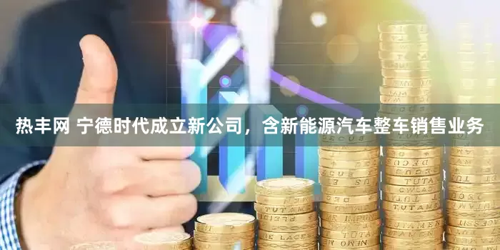 热丰网 宁德时代成立新公司，含新能源汽车整车销售业务