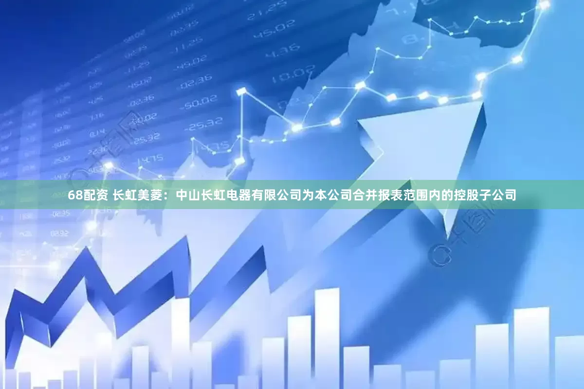 68配资 长虹美菱：中山长虹电器有限公司为本公司合并报表范围内的控股子公司