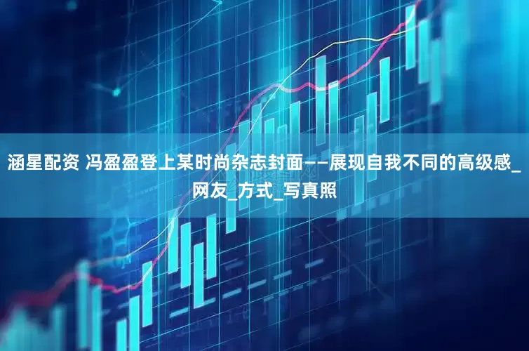 涵星配资 冯盈盈登上某时尚杂志封面——展现自我不同的高级感_网友_方式_写真照