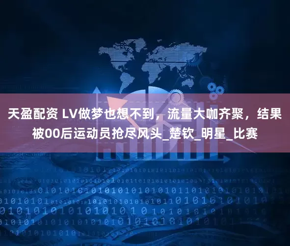 天盈配资 LV做梦也想不到，流量大咖齐聚，结果被00后运动员抢尽风头_楚钦_明星_比赛
