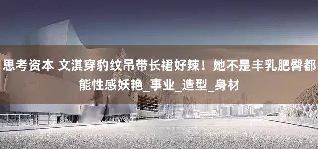 思考资本 文淇穿豹纹吊带长裙好辣！她不是丰乳肥臀都能性感妖艳_事业_造型_身材