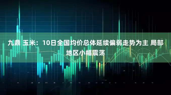 九鼎 玉米：10日全国均价总体延续偏弱走势为主 局部地区小幅震荡