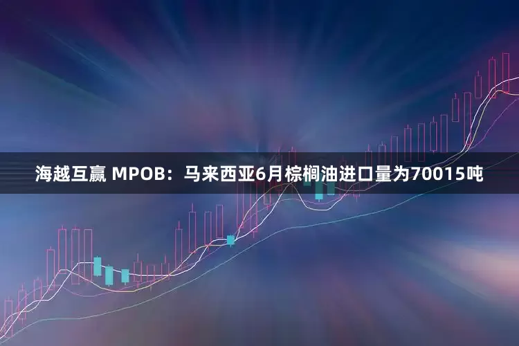 海越互赢 MPOB：马来西亚6月棕榈油进口量为70015吨