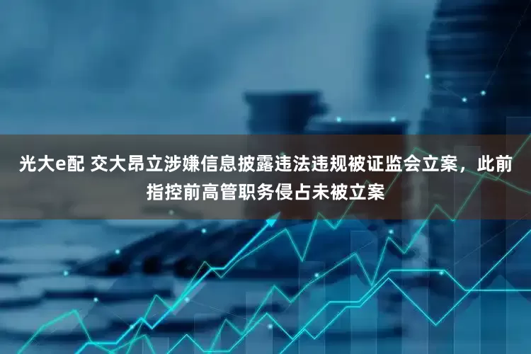 光大e配 交大昂立涉嫌信息披露违法违规被证监会立案，此前指控前高管职务侵占未被立案