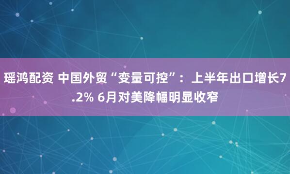 瑶鸿配资 中国外贸“变量可控”：上半年出口增长7.2% 6月对美降幅明显收窄