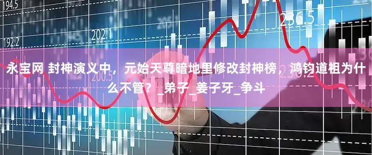 永宝网 封神演义中，元始天尊暗地里修改封神榜，鸿钧道祖为什么不管？_弟子_姜子牙_争斗