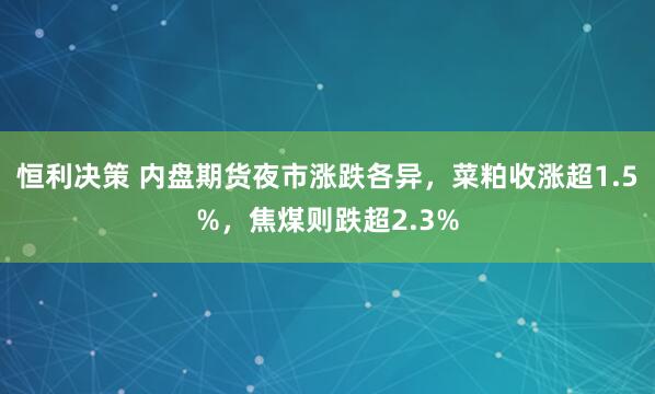 恒利决策 内盘期货夜市涨跌各异，菜粕收涨超1.5%，焦煤则跌超2.3%