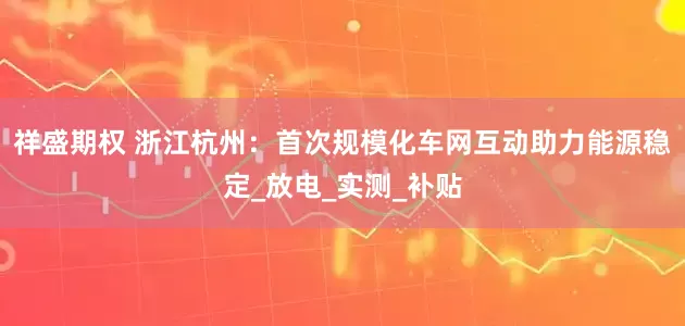 祥盛期权 浙江杭州：首次规模化车网互动助力能源稳定_放电_实测_补贴