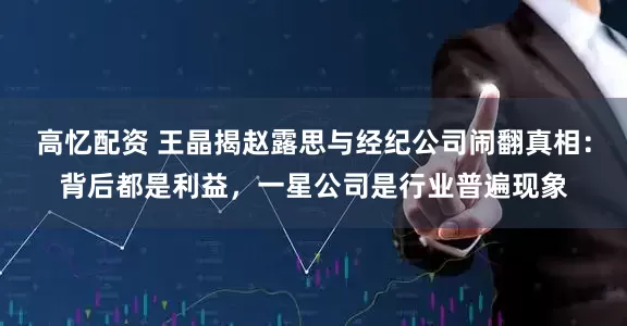 高忆配资 王晶揭赵露思与经纪公司闹翻真相：背后都是利益，一星公司是行业普遍现象