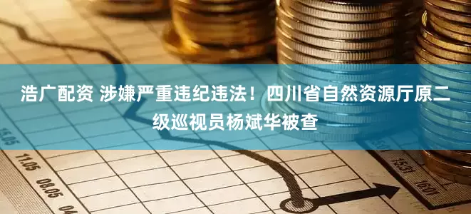浩广配资 涉嫌严重违纪违法！四川省自然资源厅原二级巡视员杨斌华被查