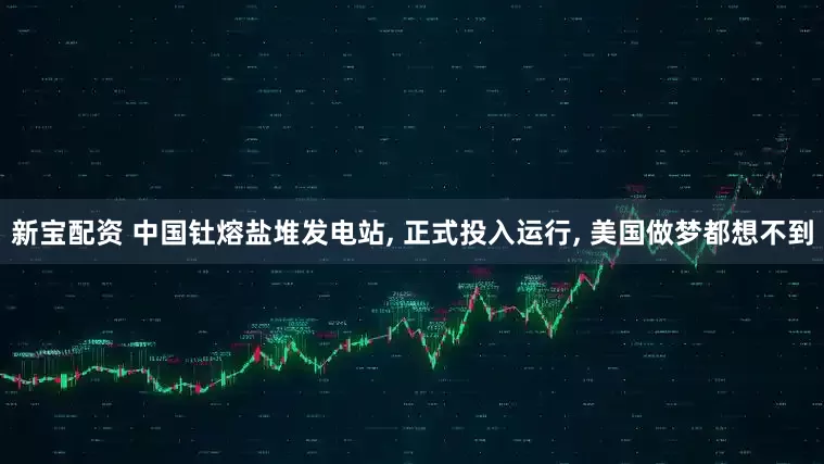 新宝配资 中国钍熔盐堆发电站, 正式投入运行, 美国做梦都想不到