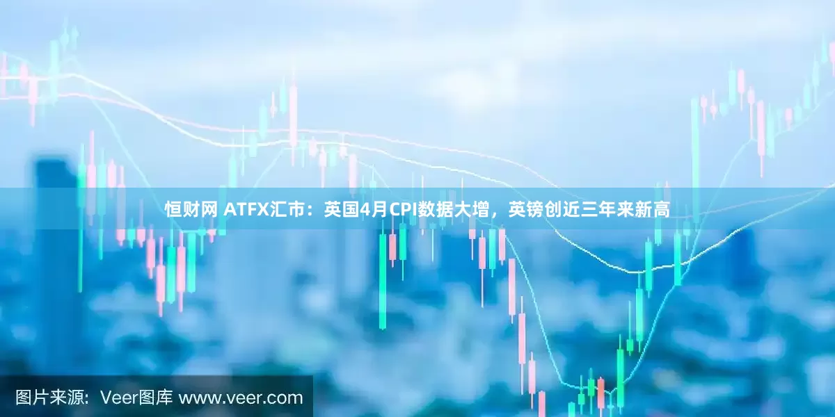 恒财网 ATFX汇市：英国4月CPI数据大增，英镑创近三年来新高