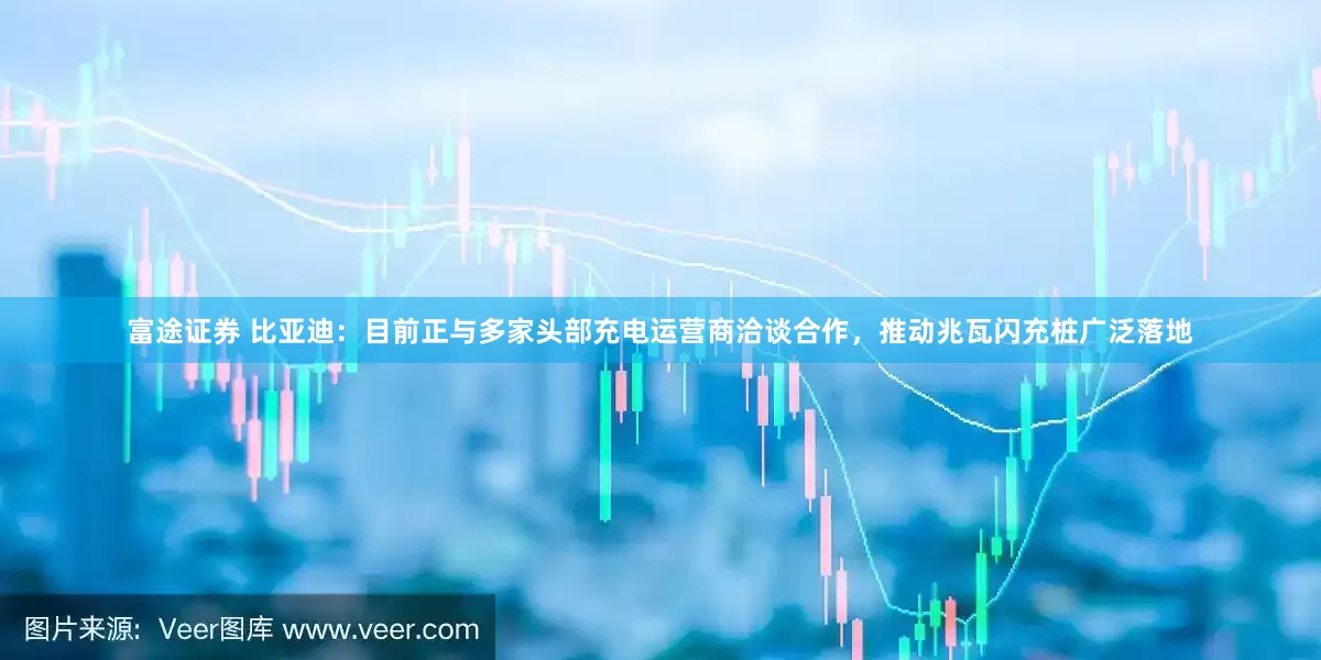 富途证券 比亚迪：目前正与多家头部充电运营商洽谈合作，推动兆瓦闪充桩广泛落地