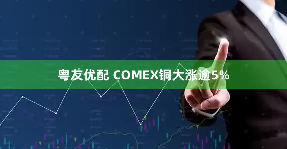 粤友优配 COMEX铜大涨逾5%