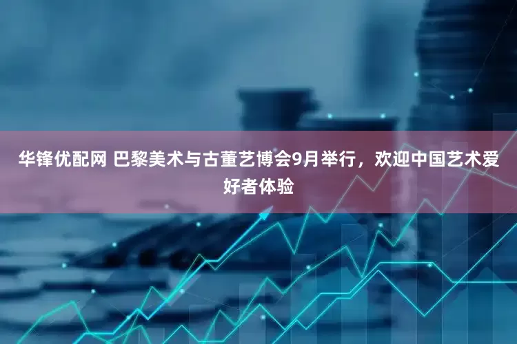 华锋优配网 巴黎美术与古董艺博会9月举行，欢迎中国艺术爱好者体验
