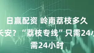 日赢配资 岭南荔枝多久到长安?“荔枝专线”只需24小时