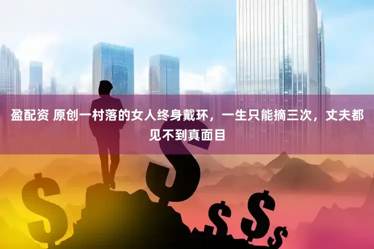 盈配资 原创一村落的女人终身戴环，一生只能摘三次，丈夫都见不到真面目