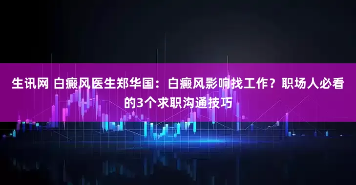 生讯网 白癜风医生郑华国:白癜风影响找工作?职场人必看的3个求职沟通技巧
