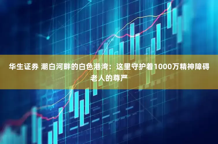 华生证券 潮白河畔的白色港湾：这里守护着1000万精神障碍老人的尊严
