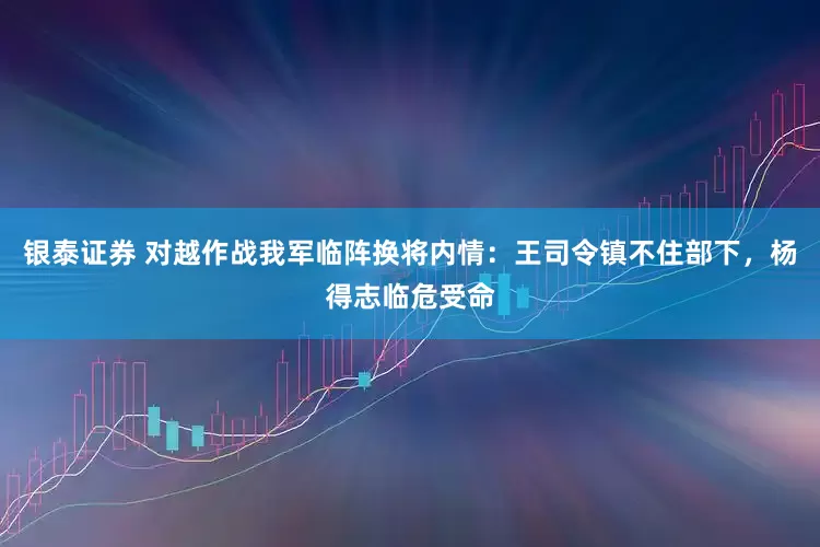 银泰证券 对越作战我军临阵换将内情：王司令镇不住部下，杨得志临危受命