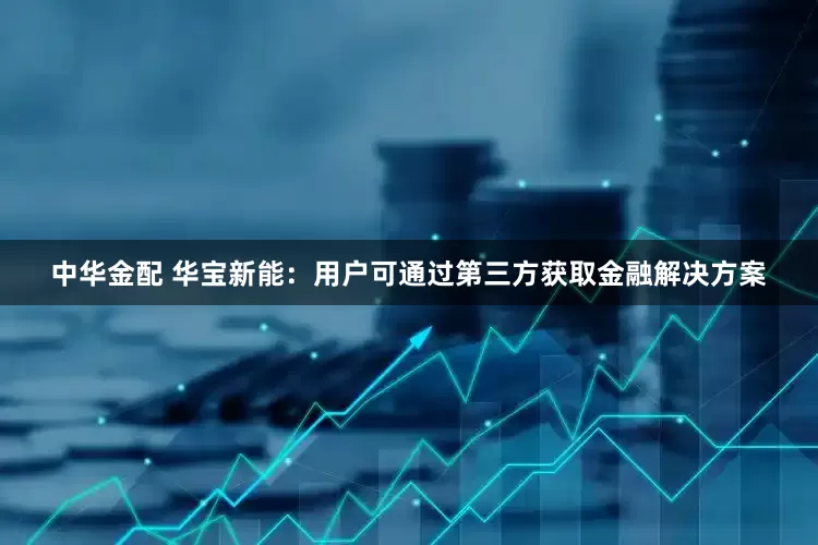 中华金配 华宝新能：用户可通过第三方获取金融解决方案