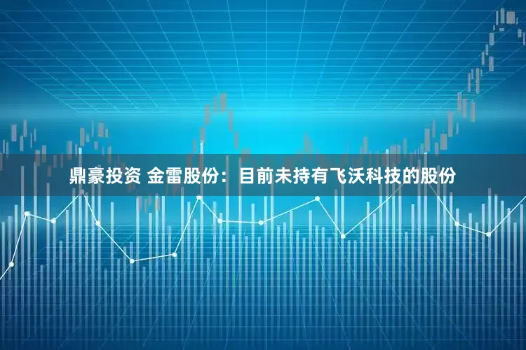 鼎豪投资 金雷股份：目前未持有飞沃科技的股份