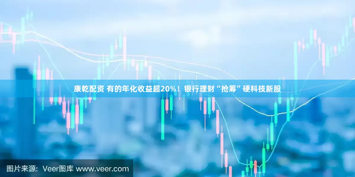 康乾配资 有的年化收益超20%！银行理财“抢筹”硬科技新股