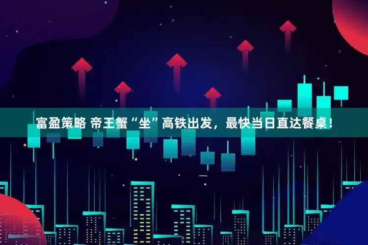 富盈策略 帝王蟹“坐”高铁出发，最快当日直达餐桌！