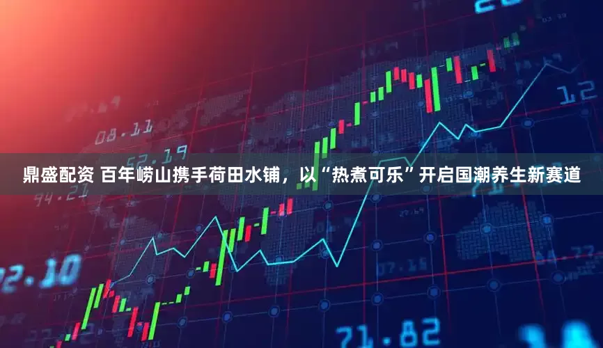 鼎盛配资 百年崂山携手荷田水铺，以“热煮可乐”开启国潮养生新赛道