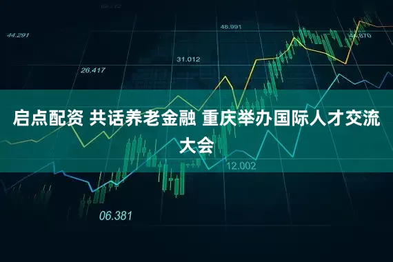 启点配资 共话养老金融 重庆举办国际人才交流大会