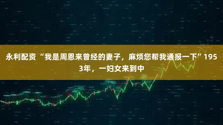 永利配资 “我是周恩来曾经的妻子，麻烦您帮我通报一下”1953年，一妇女来到中