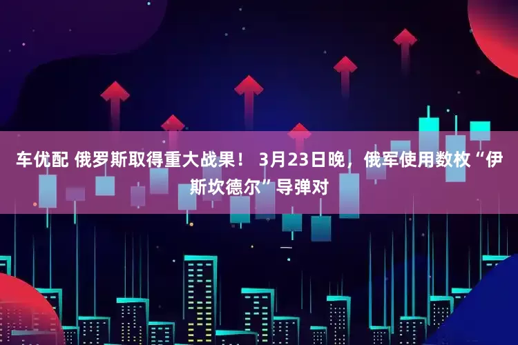 车优配 俄罗斯取得重大战果！ 3月23日晚，俄军使用数枚“伊斯坎德尔”导弹对