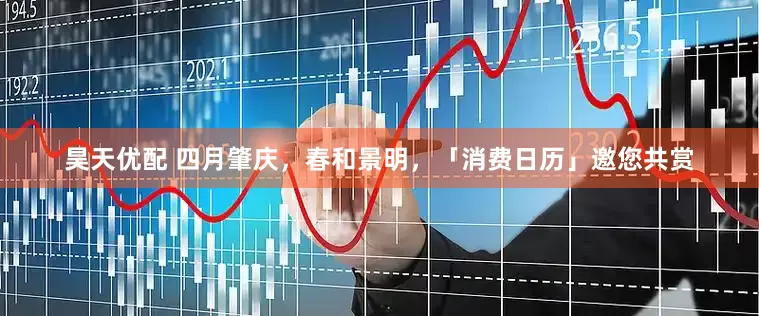 昊天优配 四月肇庆，春和景明，「消费日历」邀您共赏