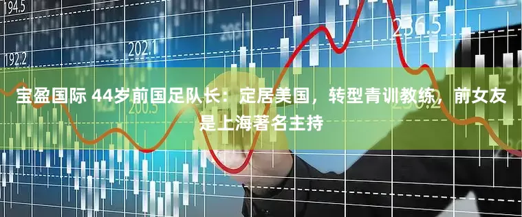 宝盈国际 44岁前国足队长：定居美国，转型青训教练，前女友是上海著名主持